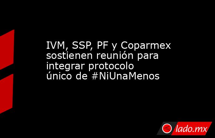 IVM, SSP, PF y Coparmex sostienen reunión para integrar protocolo único de #NiUnaMenos. Noticias en tiempo real