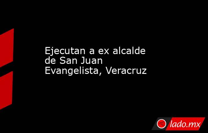 Ejecutan a ex alcalde de San Juan Evangelista, Veracruz. Noticias en tiempo real