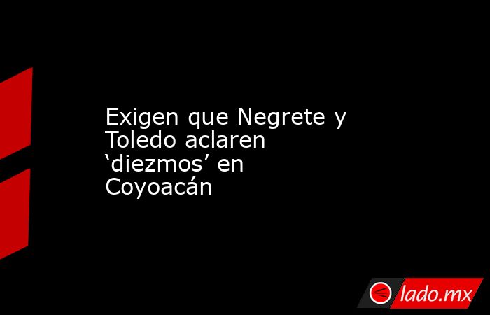 Exigen que Negrete y Toledo aclaren ‘diezmos’ en Coyoacán. Noticias en tiempo real