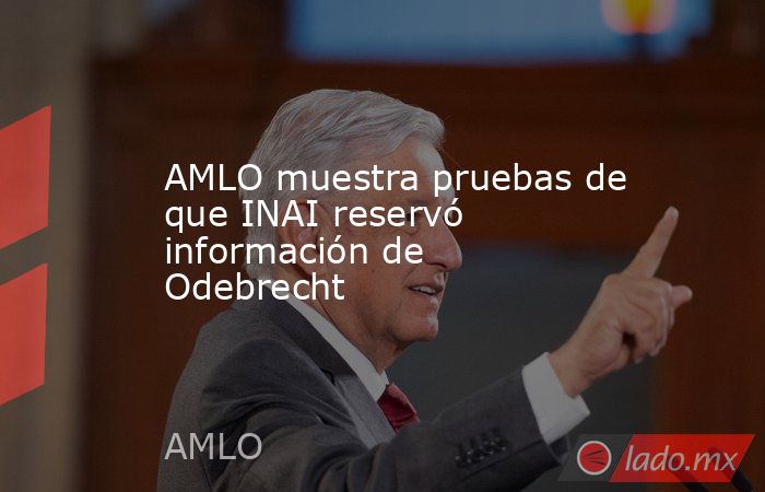 AMLO muestra pruebas de que INAI reservó información de Odebrecht. Noticias en tiempo real