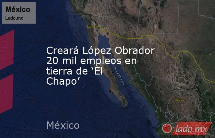 Creará López Obrador 20 mil empleos en tierra de ‘El Chapo’. Noticias en tiempo real