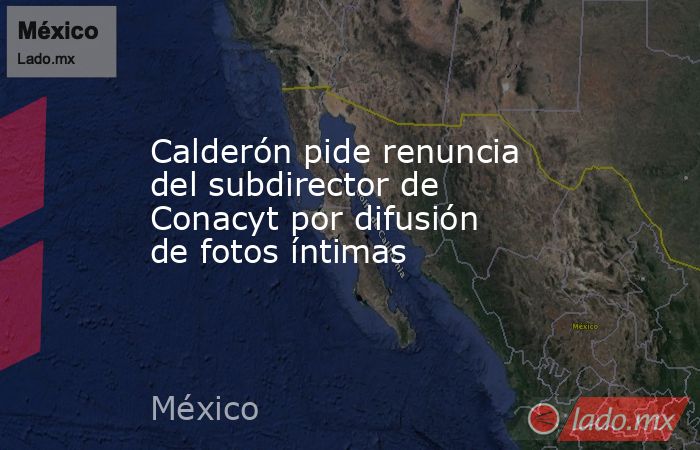 Calderón pide renuncia del subdirector de Conacyt por difusión de fotos íntimas. Noticias en tiempo real