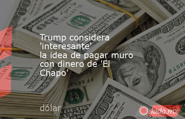Trump considera 'interesante' la idea de pagar muro con dinero de 'El Chapo'. Noticias en tiempo real