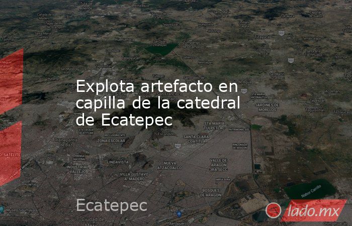 Explota artefacto en capilla de la catedral de Ecatepec. Noticias en tiempo real