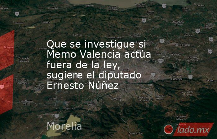 Que se investigue si Memo Valencia actúa fuera de la ley, sugiere el diputado Ernesto Núñez. Noticias en tiempo real