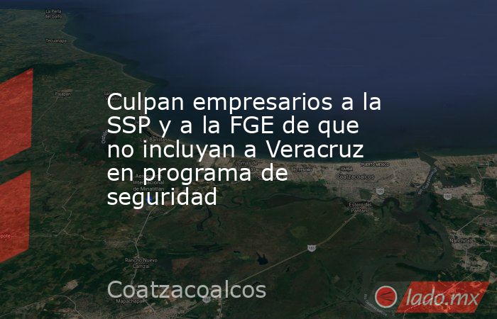 Culpan empresarios a la SSP y a la FGE de que no incluyan a Veracruz en programa de seguridad. Noticias en tiempo real