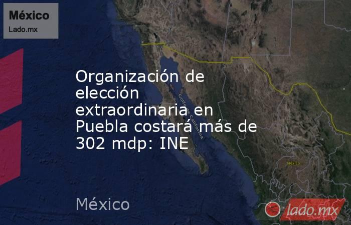 Organización de elección extraordinaria en Puebla costará más de 302 mdp: INE. Noticias en tiempo real