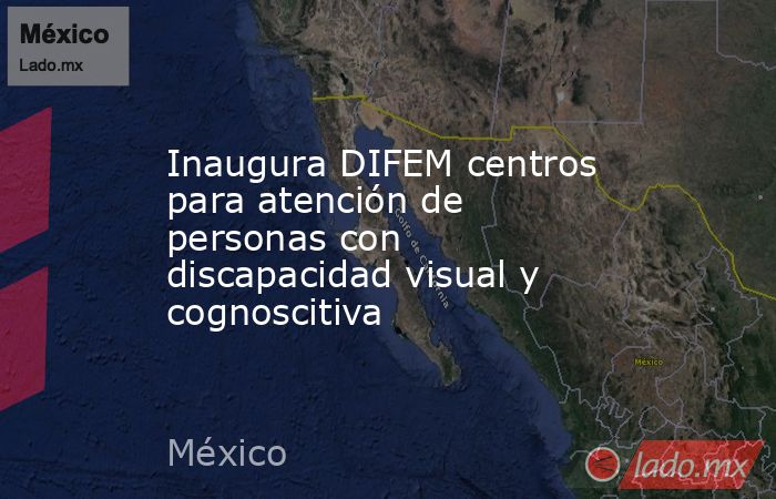 Inaugura DIFEM centros para atención de personas con discapacidad visual y cognoscitiva. Noticias en tiempo real