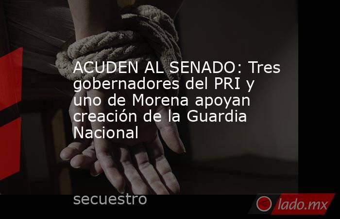 ACUDEN AL SENADO: Tres gobernadores del PRI y uno de Morena apoyan creación de la Guardia Nacional. Noticias en tiempo real