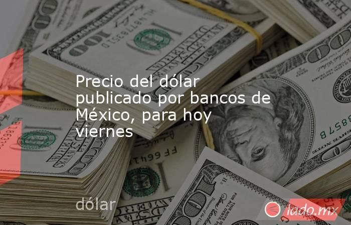 Precio del dólar publicado por bancos de México, para hoy viernes. Noticias en tiempo real