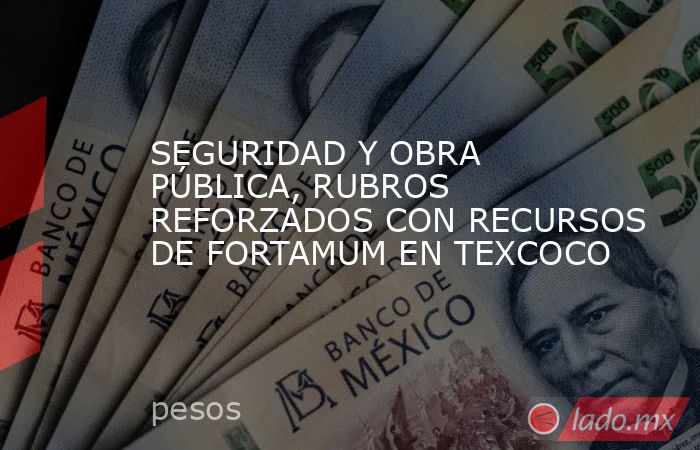 SEGURIDAD Y OBRA PÚBLICA, RUBROS REFORZADOS CON RECURSOS DE FORTAMUM EN TEXCOCO. Noticias en tiempo real