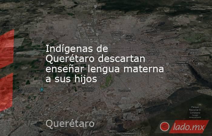 Indígenas de Querétaro descartan enseñar lengua materna a sus hijos. Noticias en tiempo real