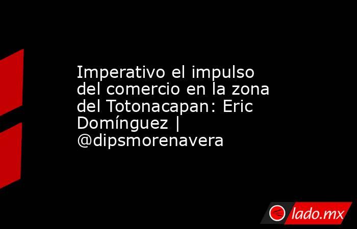 Imperativo el impulso del comercio en la zona del Totonacapan: Eric Domínguez | @dipsmorenavera. Noticias en tiempo real