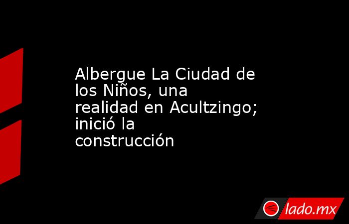Albergue La Ciudad de los Niños, una realidad en Acultzingo; inició la construcción. Noticias en tiempo real