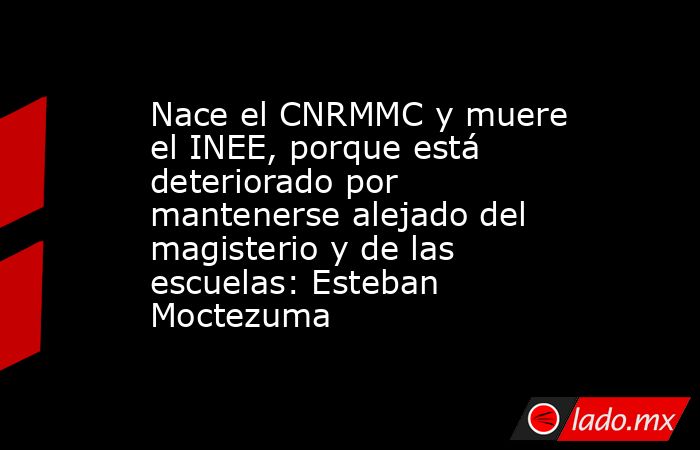 Nace el CNRMMC y muere el INEE, porque está deteriorado por mantenerse alejado del magisterio y de las escuelas: Esteban Moctezuma. Noticias en tiempo real