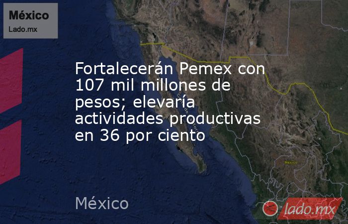 Fortalecerán Pemex con 107 mil millones de pesos; elevaría actividades productivas en 36 por ciento. Noticias en tiempo real