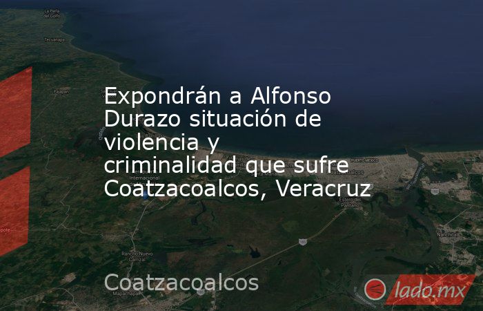 Expondrán a Alfonso Durazo situación de violencia y criminalidad que sufre Coatzacoalcos, Veracruz. Noticias en tiempo real