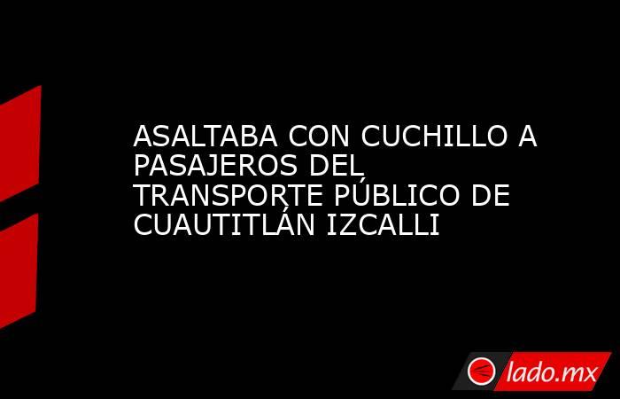 ASALTABA CON CUCHILLO A PASAJEROS DEL TRANSPORTE PÚBLICO DE CUAUTITLÁN IZCALLI. Noticias en tiempo real
