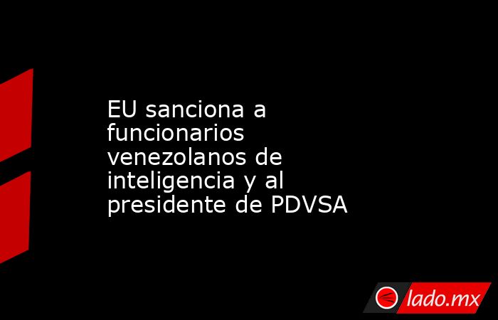 EU sanciona a funcionarios venezolanos de inteligencia y al presidente de PDVSA. Noticias en tiempo real