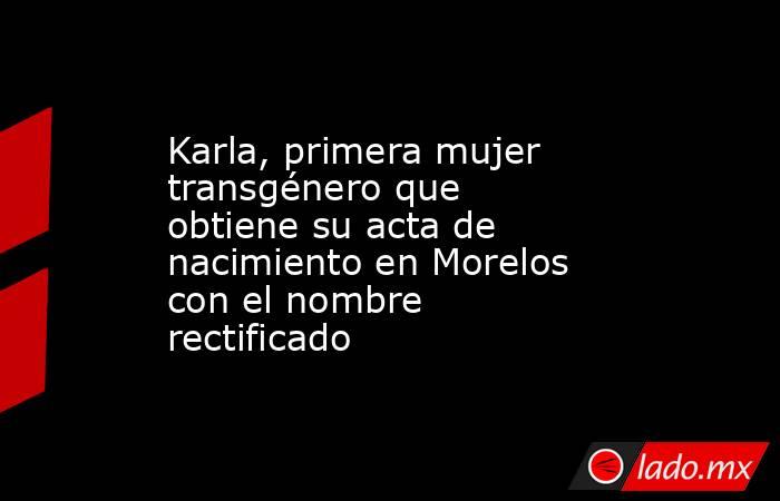 Karla, primera mujer transgénero que obtiene su acta de nacimiento en Morelos con el nombre rectificado. Noticias en tiempo real