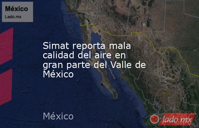 Simat reporta mala calidad del aire en gran parte del Valle de México. Noticias en tiempo real