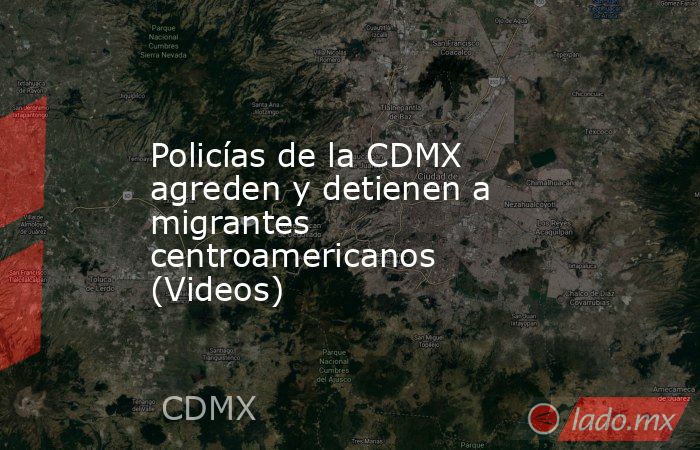 Policías de la CDMX agreden y detienen a migrantes centroamericanos (Videos). Noticias en tiempo real