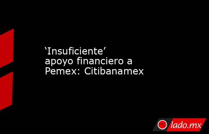 ‘Insuficiente’ apoyo financiero a Pemex: Citibanamex. Noticias en tiempo real