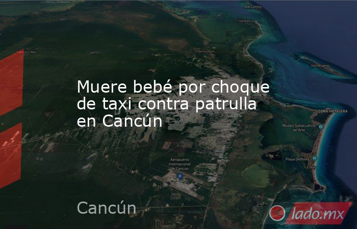 Muere bebé por choque de taxi contra patrulla en Cancún. Noticias en tiempo real