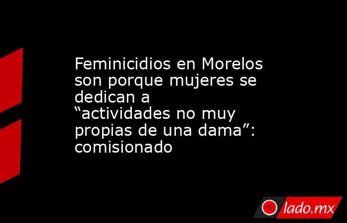 Feminicidios en Morelos son porque mujeres se dedican a “actividades no muy propias de una dama”: comisionado. Noticias en tiempo real