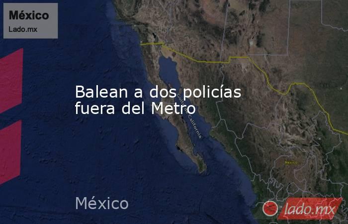 Balean a dos policías fuera del Metro. Noticias en tiempo real