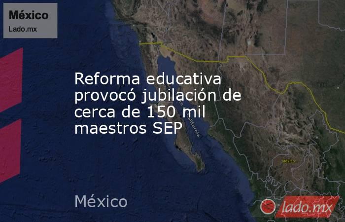 Reforma educativa provocó jubilación de cerca de 150 mil maestros SEP. Noticias en tiempo real