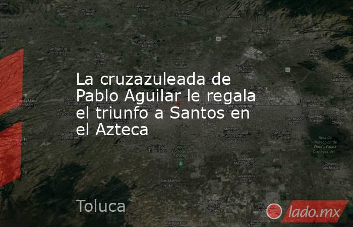La cruzazuleada de Pablo Aguilar le regala el triunfo a Santos en el Azteca. Noticias en tiempo real