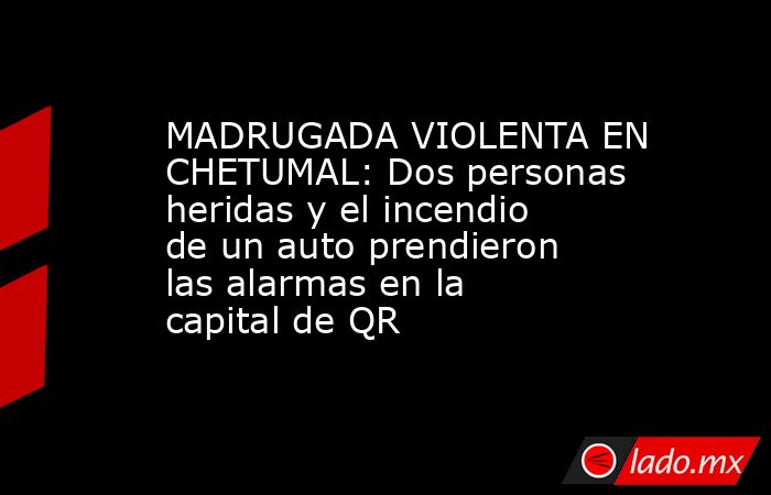MADRUGADA VIOLENTA EN CHETUMAL: Dos personas heridas y el incendio de un auto prendieron las alarmas en la capital de QR. Noticias en tiempo real