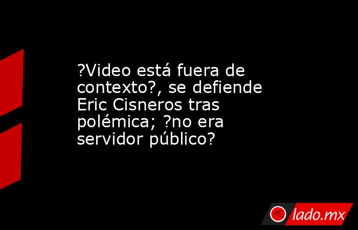 ?Video está fuera de contexto?, se defiende Eric Cisneros tras polémica; ?no era servidor público?. Noticias en tiempo real
