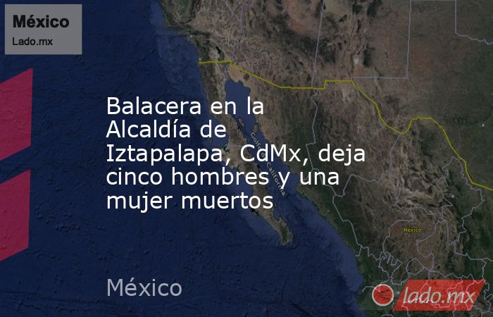 Balacera en la Alcaldía de Iztapalapa, CdMx, deja cinco hombres y una mujer muertos. Noticias en tiempo real