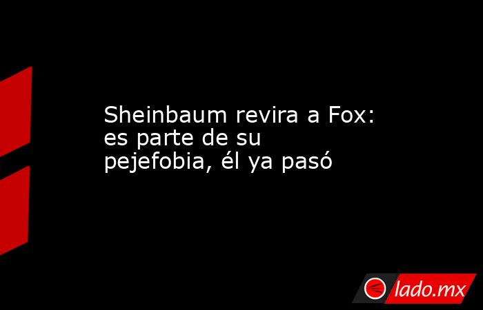 Sheinbaum revira a Fox: es parte de su pejefobia, él ya pasó. Noticias en tiempo real