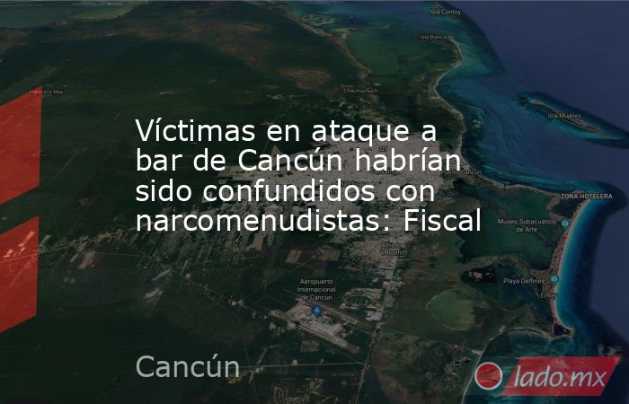 Víctimas en ataque a bar de Cancún habrían sido confundidos con narcomenudistas: Fiscal. Noticias en tiempo real