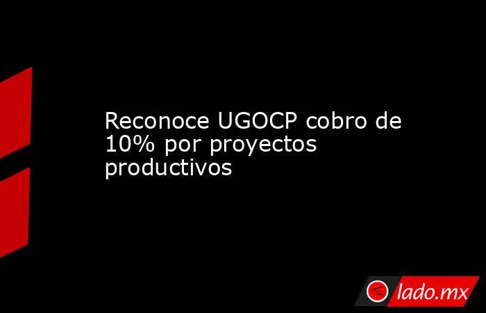 Reconoce UGOCP cobro de 10% por proyectos productivos. Noticias en tiempo real