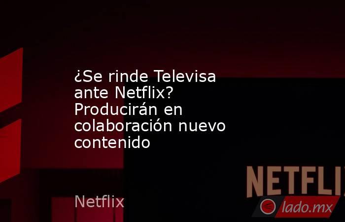 ¿Se rinde Televisa ante Netflix? Producirán en colaboración nuevo contenido. Noticias en tiempo real