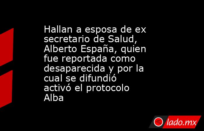 Hallan a esposa de ex secretario de Salud, Alberto España, quien fue reportada como desaparecida y por la cual se difundió activó el protocolo Alba. Noticias en tiempo real