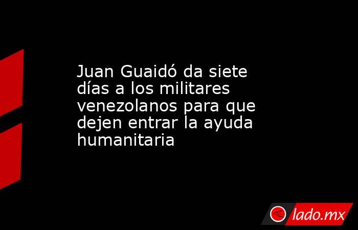 Juan Guaidó da siete días a los militares venezolanos para que dejen entrar la ayuda humanitaria. Noticias en tiempo real