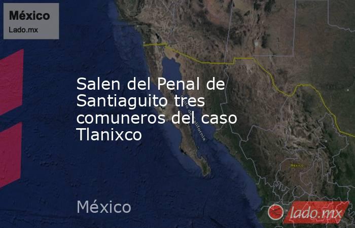 Salen del Penal de Santiaguito tres comuneros del caso Tlanixco. Noticias en tiempo real
