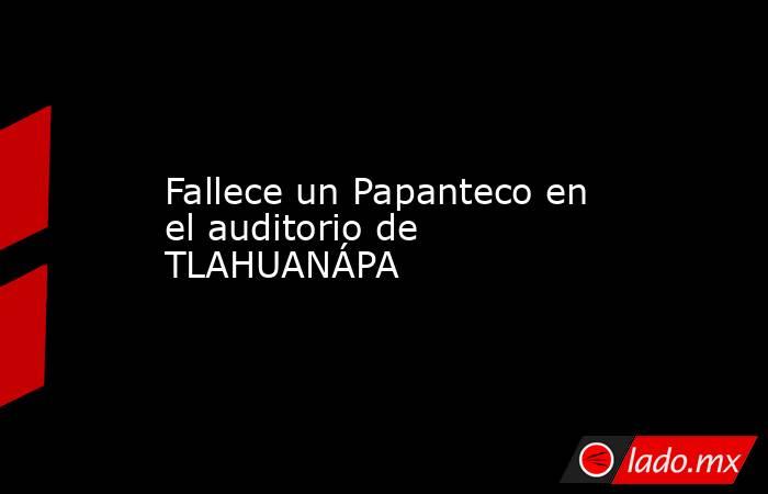 Fallece un Papanteco en el auditorio de TLAHUANÁPA. Noticias en tiempo real