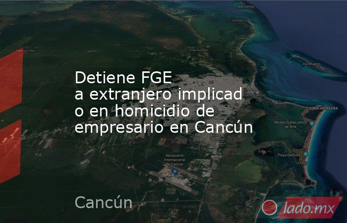 Detiene FGE a extranjero implicado en homicidio de empresario en Cancún. Noticias en tiempo real