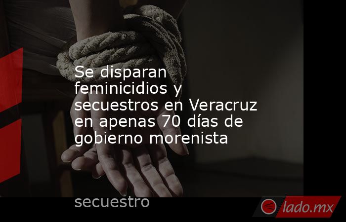 Se disparan feminicidios y secuestros en Veracruz en apenas 70 días de gobierno morenista. Noticias en tiempo real