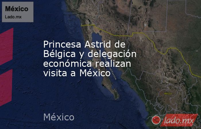 Princesa Astrid de Bélgica y delegación económica realizan visita a México. Noticias en tiempo real