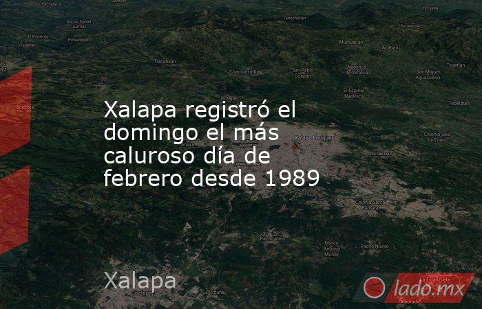 Xalapa registró el domingo el más caluroso día de febrero desde 1989. Noticias en tiempo real
