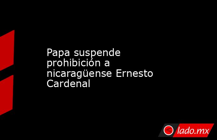 Papa suspende prohibición a nicaragüense Ernesto Cardenal. Noticias en tiempo real