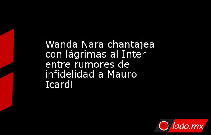 Wanda Nara chantajea con lágrimas al Inter entre rumores de infidelidad a Mauro Icardi. Noticias en tiempo real