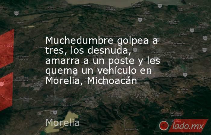 Muchedumbre golpea a tres, los desnuda, amarra a un poste y les quema un vehículo en Morelia, Michoacán. Noticias en tiempo real